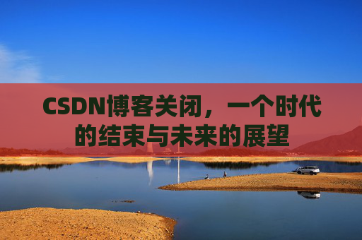 CSDN博客关闭，一个时代的结束与未来的展望